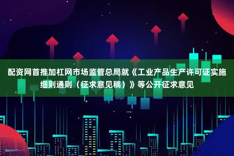 配资网首推加杠网市场监管总局就《工业产品生产许可证实施细则通则（征求意见稿）》等公开征求意见